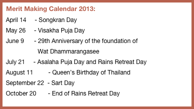   Merit Making Calendar 2013:
  April 14     - Songkran Day
  May 26     - Visakha Puja Day
  June 9      - 29th Anniversary of the foundation of 
                     Wat Dhammarangasee
  July 21     - Asalaha Puja Day and Rains Retreat Day
  August 11         - Queen’s Birthday of Thailand 
  September 22  - Sart Day 
  October 20       - End of Rains Retreat Day



